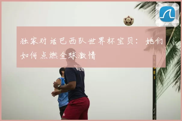 独家对话巴西队世界杯宝贝：她们如何点燃全球激情