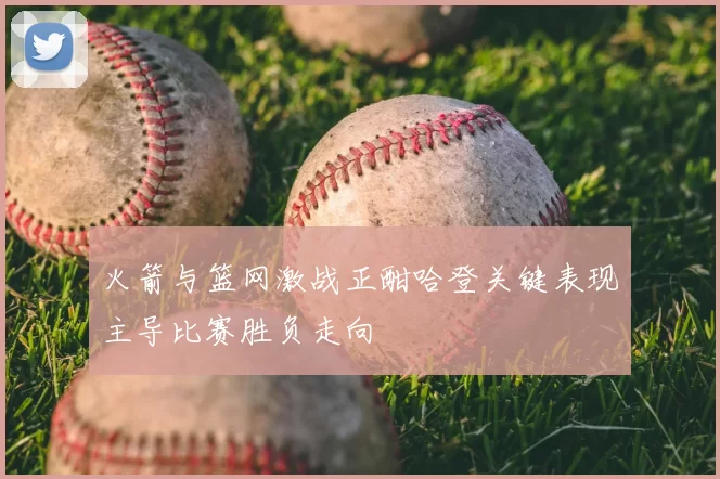 火箭与篮网激战正酣哈登关键表现主导比赛胜负走向