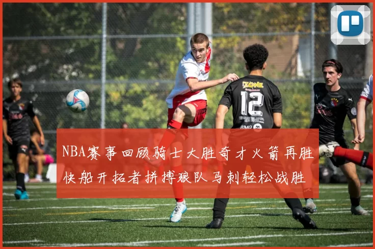 NBA赛事回顾骑士大胜奇才火箭再胜快船开拓者拼搏狼队马刺轻松战胜勇士