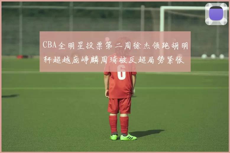 CBA全明星投票第二周徐杰领跑胡明轩超越庞峥麟周琦被反超局势紧张