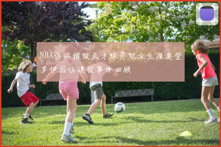 NBA伤病摧毁天才球员职业生涯奥登罗伊因伤退役事件回顾
