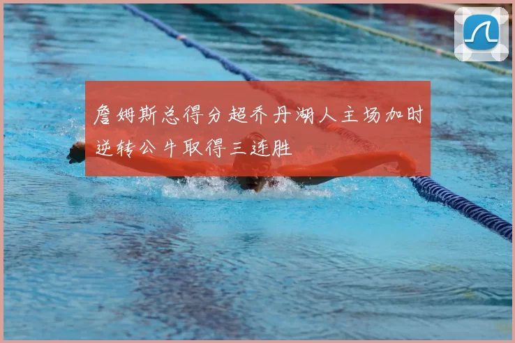 詹姆斯总得分超乔丹湖人主场加时逆转公牛取得三连胜