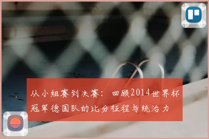 从小组赛到决赛:回顾2014世界杯冠军德国队的比分征程与统治力