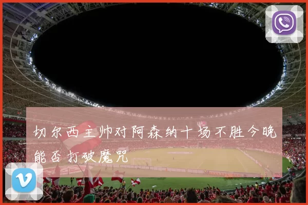 切尔西主帅对阿森纳十场不胜今晚能否打破魔咒