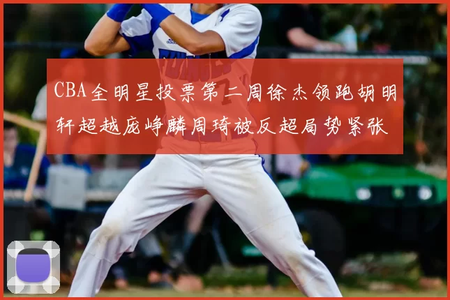 CBA全明星投票第二周徐杰领跑胡明轩超越庞峥麟周琦被反超局势紧张