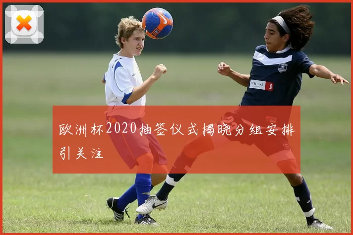 欧洲杯2020抽签仪式揭晓分组安排引关注