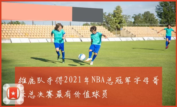 雄鹿队夺得2021年NBA总冠军字母哥获总决赛最有价值球员
