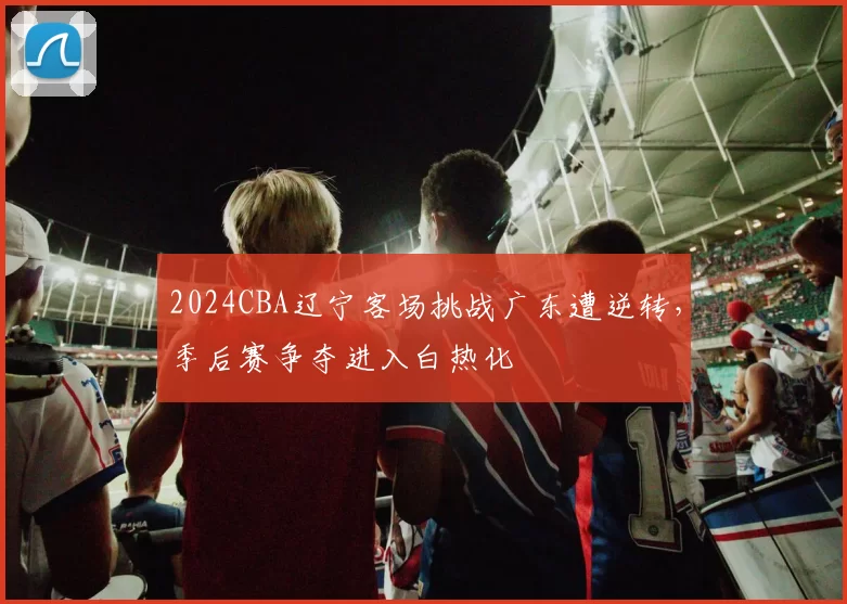 2024CBA辽宁客场挑战广东遭逆转，季后赛争夺进入白热化