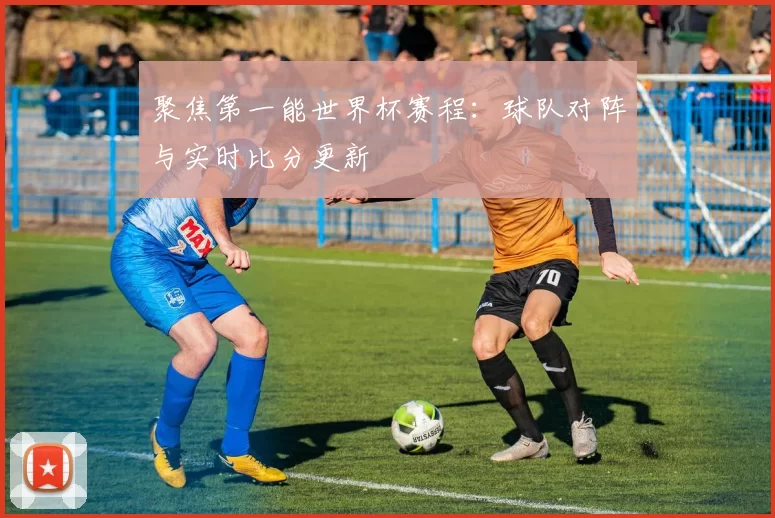 聚焦第一能世界杯赛程:球队对阵与实时比分更新
