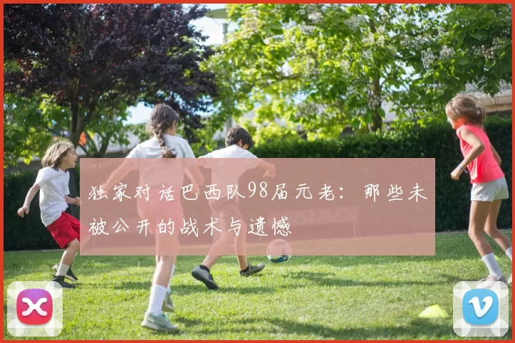 独家对话巴西队98届元老:那些未被公开的战术与遗憾