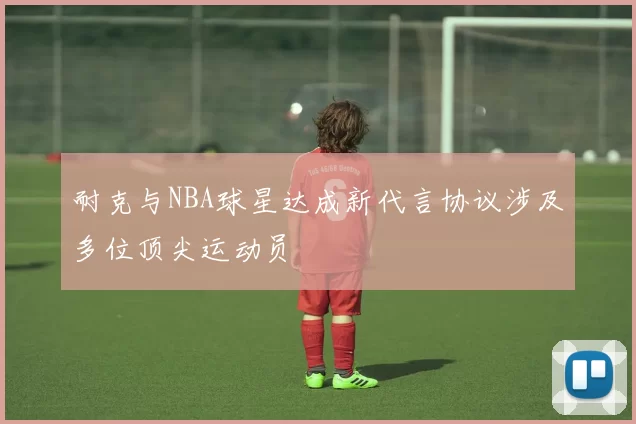 耐克与NBA球星达成新代言协议涉及多位顶尖运动员