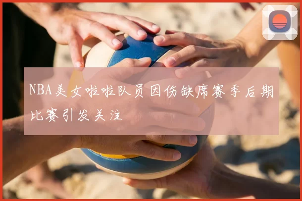 NBA美女啦啦队员因伤缺席赛季后期比赛引发关注