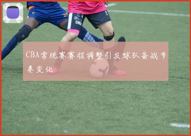 CBA常规赛赛程调整引发球队备战节奏变化