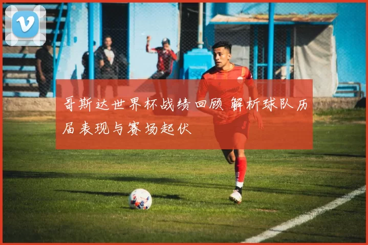哥斯达世界杯战绩回顾 解析球队历届表现与赛场起伏