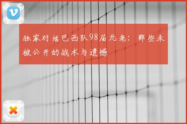 独家对话巴西队98届元老:那些未被公开的战术与遗憾