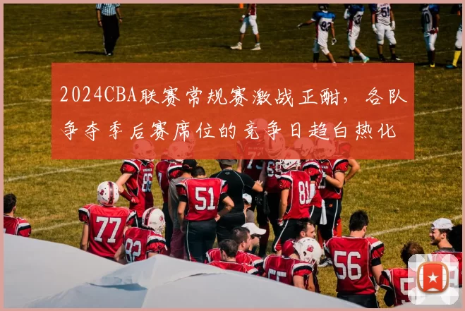 2024CBA联赛常规赛激战正酣，各队争夺季后赛席位的竞争日趋白热化