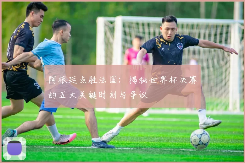 阿根廷点胜法国：揭秘世界杯决赛的五大关键时刻与争议