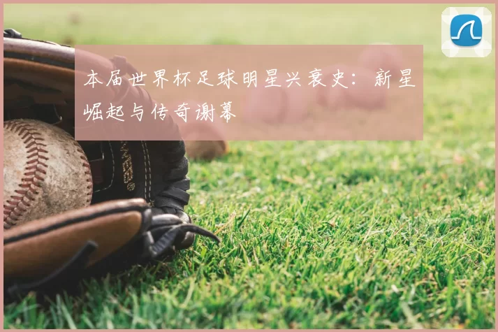本届世界杯足球明星兴衰史：新星崛起与传奇谢幕