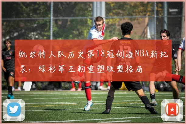 凯尔特人队历史第18冠创造NBA新纪录，绿衫军王朝重塑联盟格局