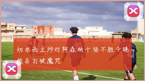 切尔西主帅对阿森纳十场不胜今晚能否打破魔咒