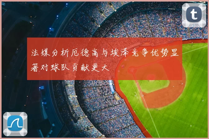 法媒分析厄德高与埃泽竞争优势显著对球队贡献更大
