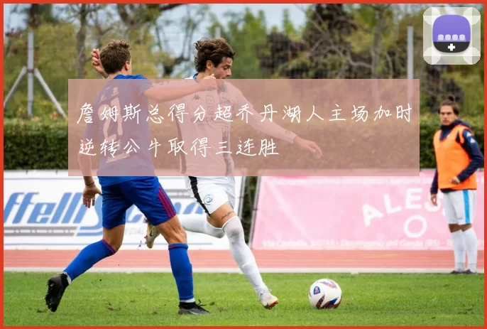 詹姆斯总得分超乔丹湖人主场加时逆转公牛取得三连胜