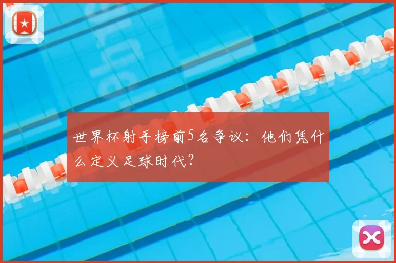 世界杯射手榜前5名争议:他们凭什么定义足球时代?