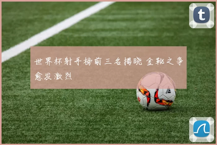 世界杯射手榜前三名揭晓 金靴之争愈发激烈