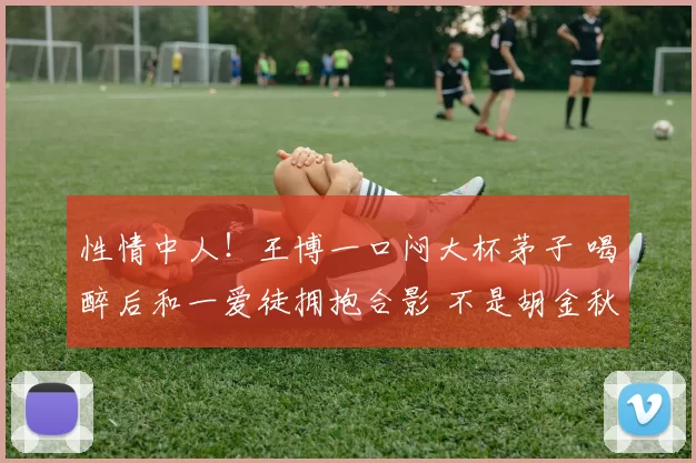 性情中人!王博一口闷大杯茅子 喝醉后和一爱徒拥抱合影 不是胡金秋