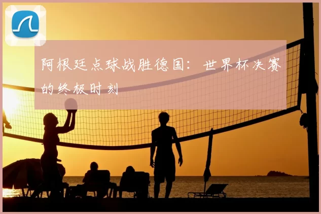 阿根廷点球战胜德国:世界杯决赛的终极时刻