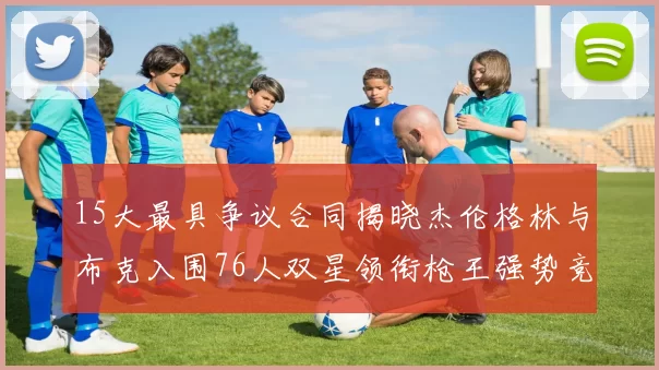 15大最具争议合同揭晓杰伦格林与布克入围76人双星领衔枪王强势竞争
