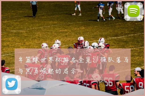 年篮球世界杯排名全览:强队落马与黑马崛起的启示