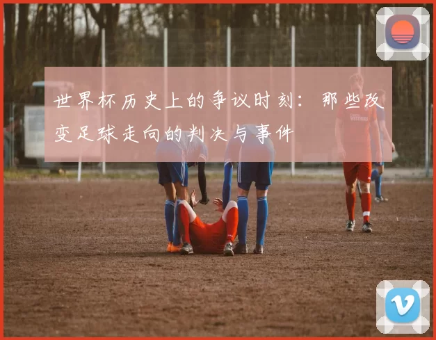 世界杯历史上的争议时刻:那些改变足球走向的判决与事件