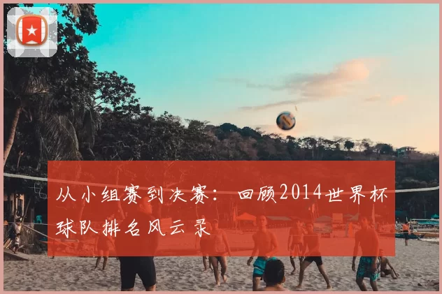从小组赛到决赛:回顾2014世界杯球队排名风云录