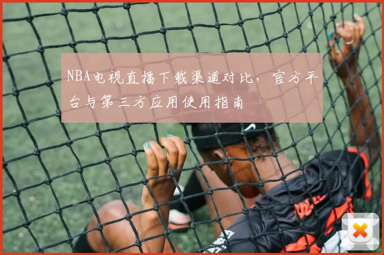 NBA电视直播下载渠道对比，官方平台与第三方应用使用指南