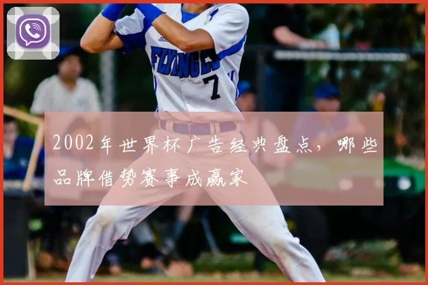 2002年世界杯广告经典盘点,哪些品牌借势赛事成赢家