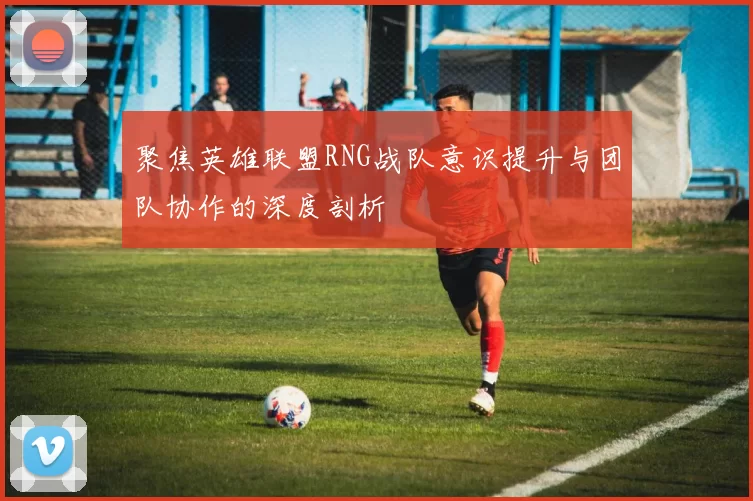 聚焦英雄联盟RNG战队意识提升与团队协作的深度剖析