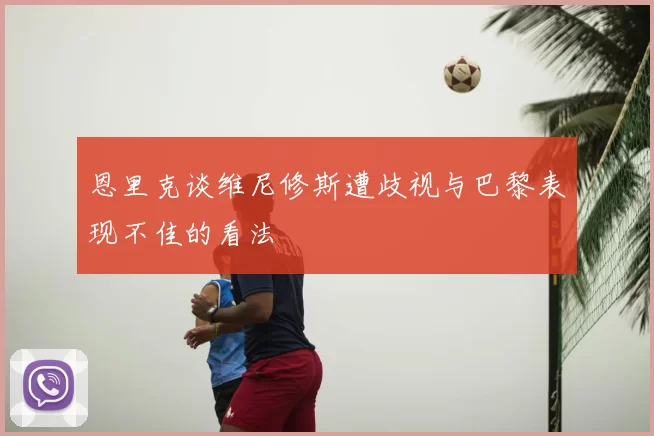 恩里克谈维尼修斯遭歧视与巴黎表现不佳的看法