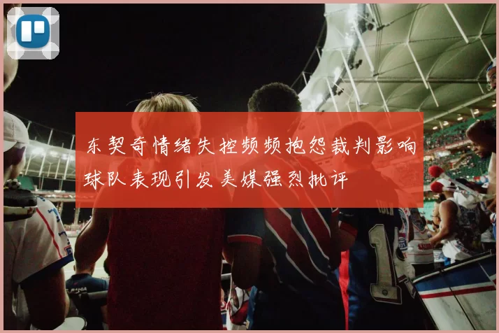 东契奇情绪失控频频抱怨裁判影响球队表现引发美媒强烈批评