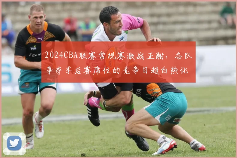 2024CBA联赛常规赛激战正酣,各队争夺季后赛席位的竞争日趋白热化