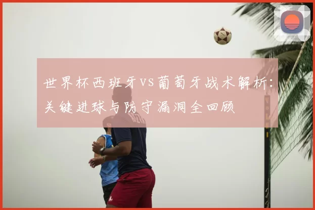 世界杯西班牙vs葡萄牙战术解析:关键进球与防守漏洞全回顾