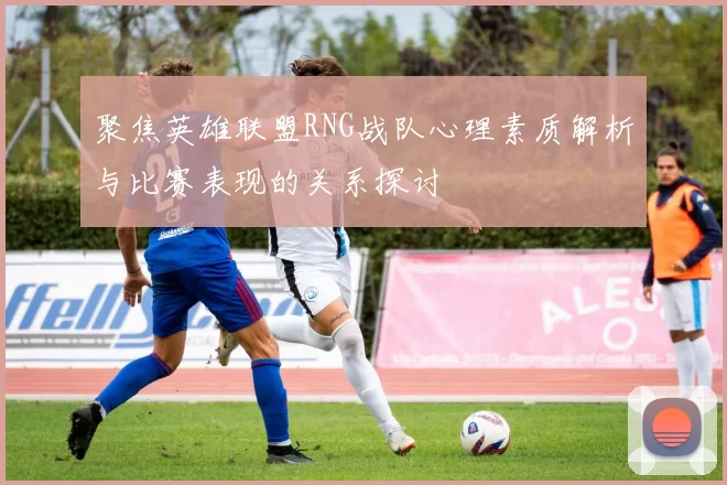 聚焦英雄联盟RNG战队心理素质解析与比赛表现的关系探讨