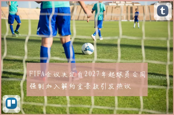 FIFA会议决定自2027年起球员合同强制加入解约金条款引发热议