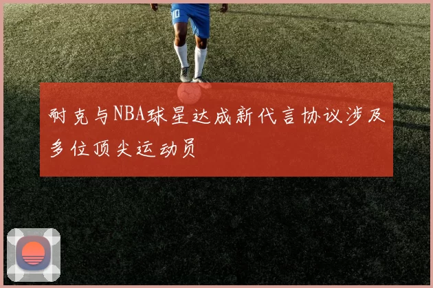 耐克与NBA球星达成新代言协议涉及多位顶尖运动员