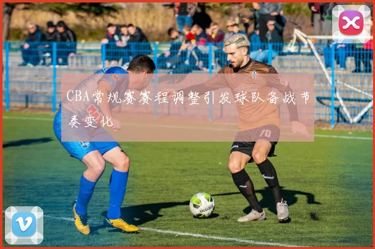 CBA常规赛赛程调整引发球队备战节奏变化