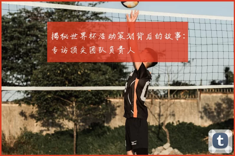 揭秘世界杯活动策划背后的故事:专访顶尖团队负责人