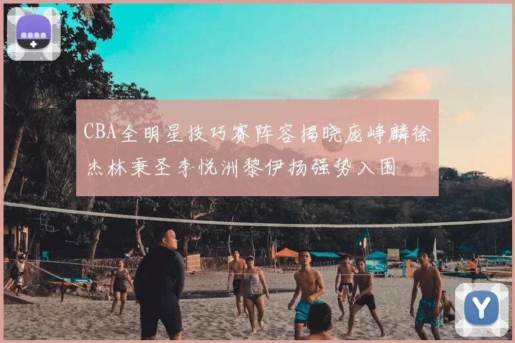 CBA全明星技巧赛阵容揭晓庞峥麟徐杰林秉圣李悦洲黎伊扬强势入围