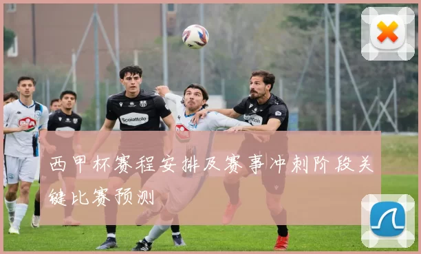 西甲杯赛程安排及赛事冲刺阶段关键比赛预测