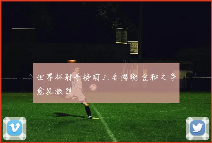 世界杯射手榜前三名揭晓 金靴之争愈发激烈