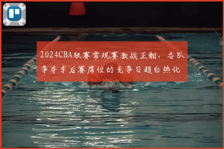 2024CBA联赛常规赛激战正酣,各队争夺季后赛席位的竞争日趋白热化